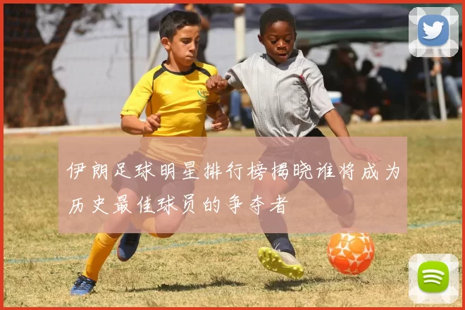 伊朗足球明星排行榜揭晓谁将成为历史最佳球员的争夺者
