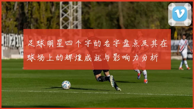 足球明星四个字的名字盘点及其在球场上的辉煌成就与影响力分析