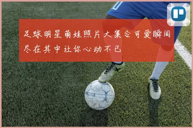 足球明星萌娃照片大集合可爱瞬间尽在其中让你心动不已