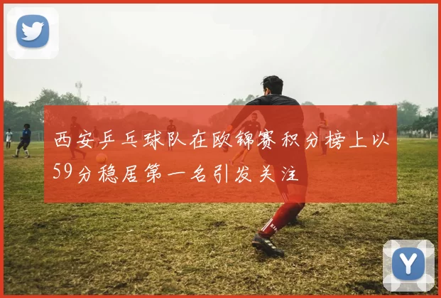 西安乒乓球队在欧锦赛积分榜上以59分稳居第一名引发关注