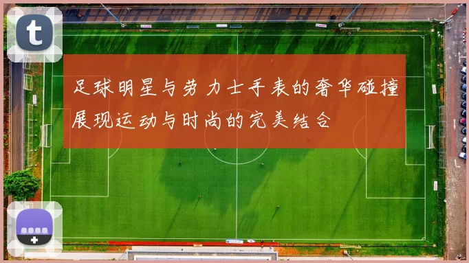 足球明星与劳力士手表的奢华碰撞展现运动与时尚的完美结合