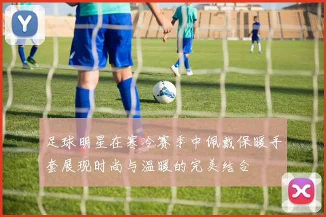 足球明星在寒冷赛季中佩戴保暖手套展现时尚与温暖的完美结合