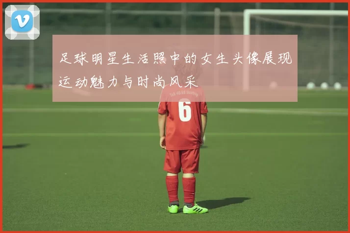 足球明星生活照中的女生头像展现运动魅力与时尚风采