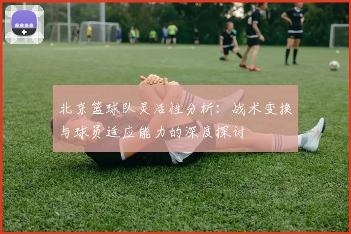 北京篮球队灵活性分析：战术变换与球员适应能力的深度探讨