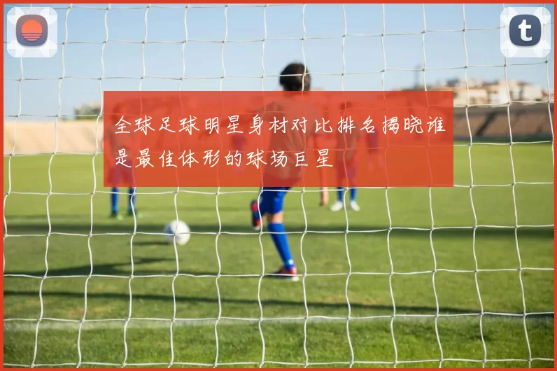 全球足球明星身材对比排名揭晓谁是最佳体形的球场巨星