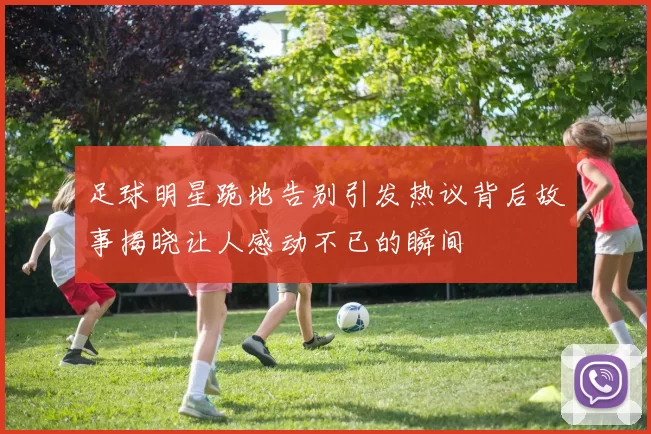 足球明星跪地告别引发热议背后故事揭晓让人感动不已的瞬间
