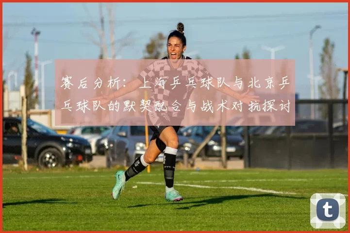 赛后分析：上海乒乓球队与北京乒乓球队的默契配合与战术对抗探讨