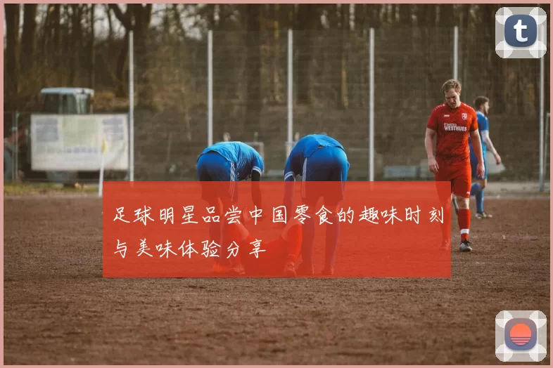 足球明星品尝中国零食的趣味时刻与美味体验分享